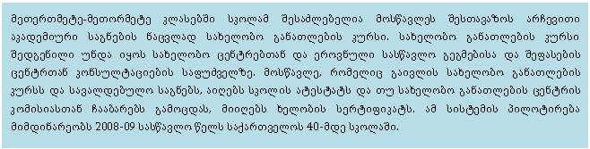 Text Box: მეთერთმეტე-მეთორმეტე კლასებში სკოლამ შესაძლებელია მოსწავლეს შესთავაზოს არჩევითი აკადემიური საგნების ნაცვლად სახელობო განათლების კურსი. სახელობო განათლების კურსი შედგენილი უნდა იყოს სახელობო ცენტრებთან და ეროვნული სასწავლო გეგმებისა და შეფასების ცენტრთან კონსულტაციების საფუძველზე. მოსწავლე, რომელიც გაივლის სახელობო განათლების კურსს და სავალდებულო საგნებს, აიღებს სკოლის ატესტატს და თუ სახელობო განათლების ცენტრის კომისიასთან ჩააბარებს გამოცდას, მიიღებს ხელობის სერტიფიკატს. ამ სისტემის პილოტირება მიმდინარეობს 2008-09 სასწავლო წელს საქართველოს 40-მდე სკოლაში.

