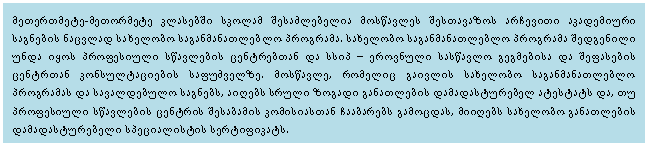 Text Box: მეთერთმეტე-მეთორმეტე კლასებში სკოლამ შესაძლებელია მოსწავლეს შესთავაზოს არჩევითი აკადემიური საგნების ნაცვლად სახელობო საგანმანათლებლო პროგრამა. სახელობო საგანმანათლებლო პროგრამა შედგენილი უნდა იყოს პროფესიული სწავლების ცენტრებთან და სსიპ – ეროვნული სასწავლო გეგმებისა და შეფასების ცენტრთან კონსულტაციების საფუძველზე. მოსწავლე, რომელიც გაივლის სახელობო საგანმანათლებლო პროგრამას და სავალდებულო საგნებს, აიღებს სრული ზოგადი განათლების დამადასტურებელ ატესტატს და, თუ პროფესიული სწავლების ცენტრის შესაბამის კომისიასთან ჩააბარებს გამოცდას, მიიღებს სახელობო განათლების დამადასტურებელი სპეციალისტის სერტიფიკატს. 

