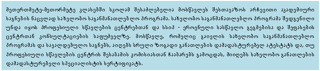 Text Box: მეთერთმეტე-მეთორმეტე კლასებში სკოლამ შესაძლებელია მოსწავლეს შესთავაზოს არჩევითი აკადემიური საგნების ნაცვლად სახელობო საგანმანათლებლო პროგრამა. სახელობო საგანმანათლებლო პროგრამა შედგენილი უნდა იყოს პროფესიული სწავლების ცენტრებთან და სსიპ - ეროვნული სასწავლო გეგმებისა და შეფასების ცენტრთან კონსულტაციების საფუძველზე. მოსწავლე, რომელიც გაივლის სახელობო საგანმანათლებლო პროგრამას და სავალდებულო საგნებს, აიღებს სრული ზოგადი განათლების დამადასტურებელ ატესტატს და, თუ პროფესიული სწავლების ცენტრის შესაბამის კომისიასთან ჩააბარებს გამოცდას, მიიღებს სახელობო განათლების დამადასტურებელი სპეციალისტის სერტიფიკატს. 

